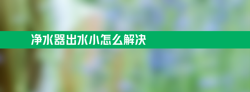 净水器出水小怎么解决 净水器出水小怎么解决方法