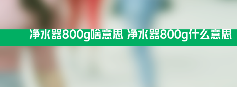 净水器800g啥意思 净水器800g什么意思