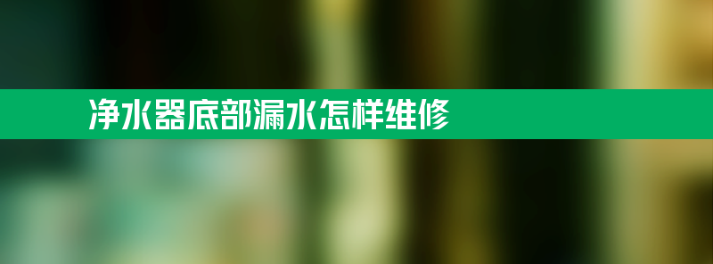 净水器底部漏水怎样维修 净水机一制水就漏水