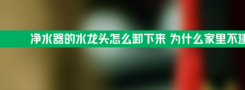 净水器的水龙头怎么卸下来 为什么家里不建议安装净水器