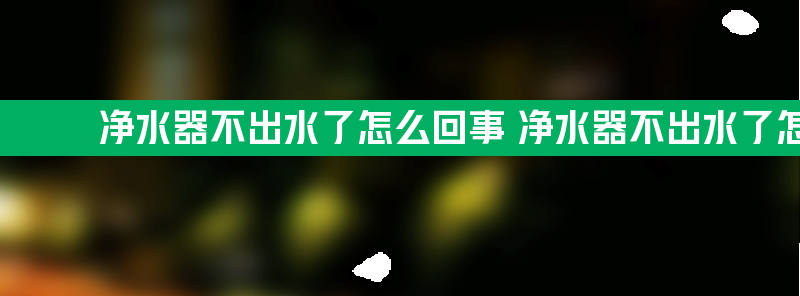 净水器不出水了怎么回事 净水器不出水了怎么回事儿