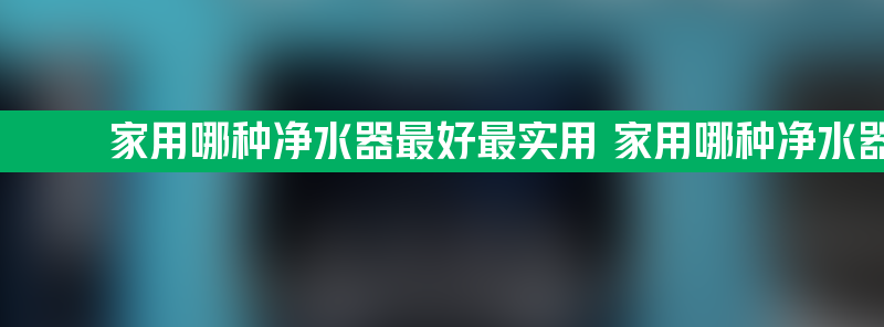 家用哪种净水器最好最实用 家用哪种净水器最好最实用的