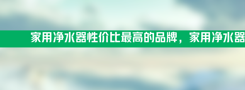 家用净水器性价比最高的品牌 家用净水器哪种最适合家庭用