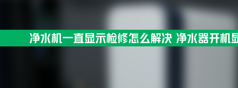 净水机一直显示检修怎么解决 净水器开机显示检修