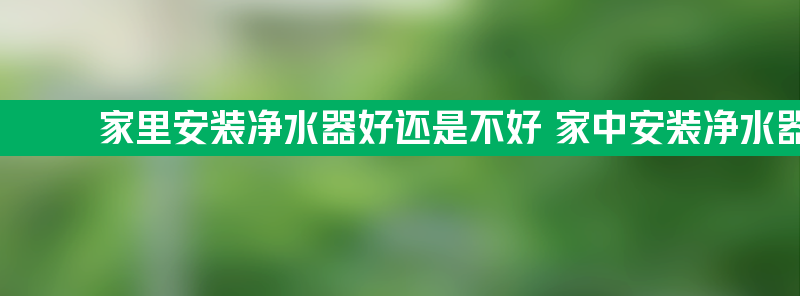 家里安装净水器好还是不好 家中安装净水器有什么好处