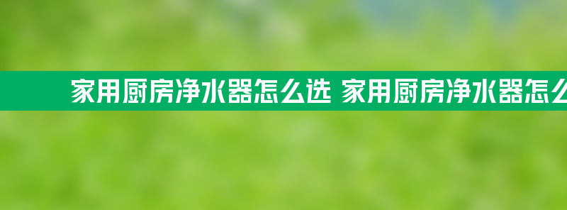 家用厨房净水器怎么选 家用厨房净水器怎么选比较好