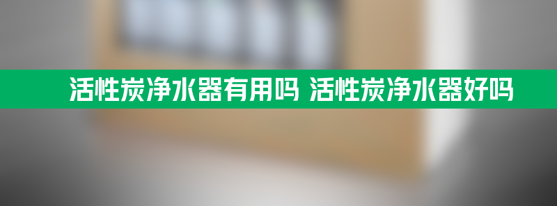 活性炭净水器有用吗 活性炭净水器好吗