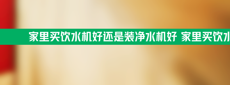 家里买饮水机好还是装净水机好 家里买饮水机还是净水器