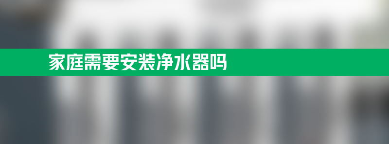 家庭需要安装净水器吗 家庭需要安装净水器吗多少钱