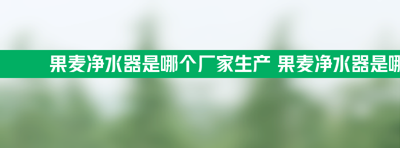 果麦净水器是哪个厂家生产 果麦净水器是哪个厂家生产的产品