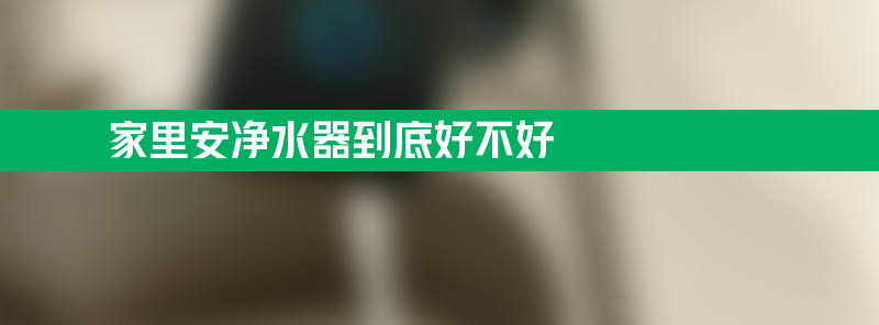 家里安净水器到底好不好 家里安净水器好吗