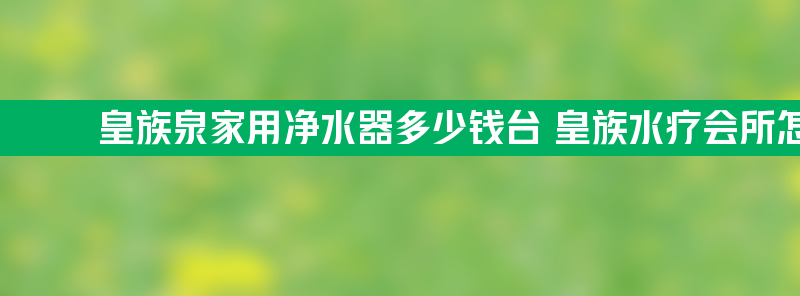 皇族泉家用净水器多少钱台 皇族水疗会所怎么样