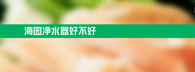 海园净水器好不好 海园净水器下乡真的还是假的