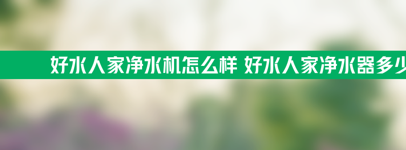 好水人家净水机怎么样 好水人家净水器多少钱一台