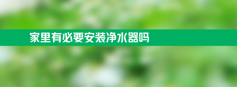 家里有必要安装净水器吗 家里有必要安装净水器吗百度学术