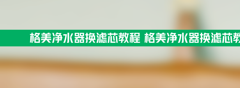 格美净水器换滤芯教程 格美净水器换滤芯教程步骤