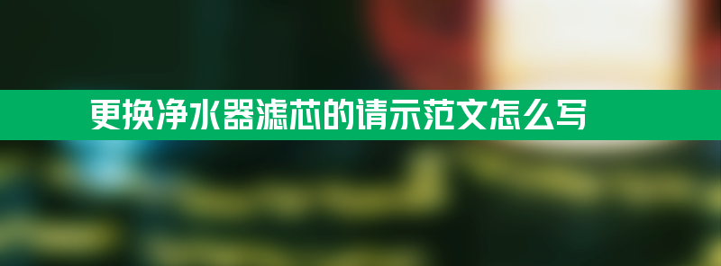 更换净水器滤芯的请示 更换净水器滤芯的请示范文怎么写