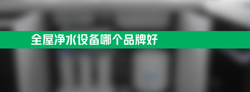 家庭用水场景多元化 全屋净水设备哪个品牌好？