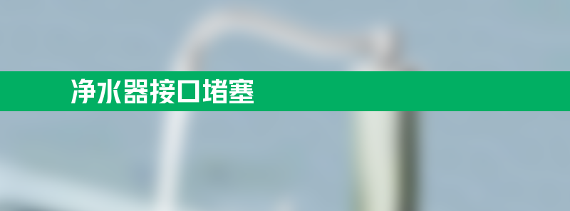 净水器接口堵塞怎么办如何排查处理？