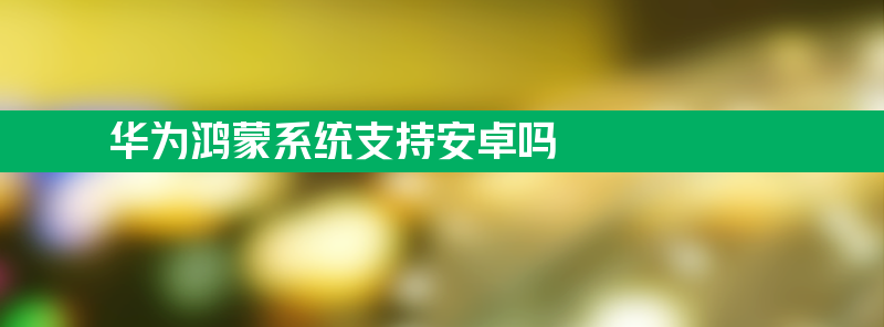 华为鸿蒙系统支持安卓吗 华为鸿蒙os适配应用有哪些