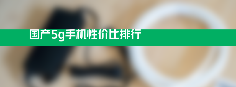 国产5g手机性价比排行 华为手机5g哪款最好用