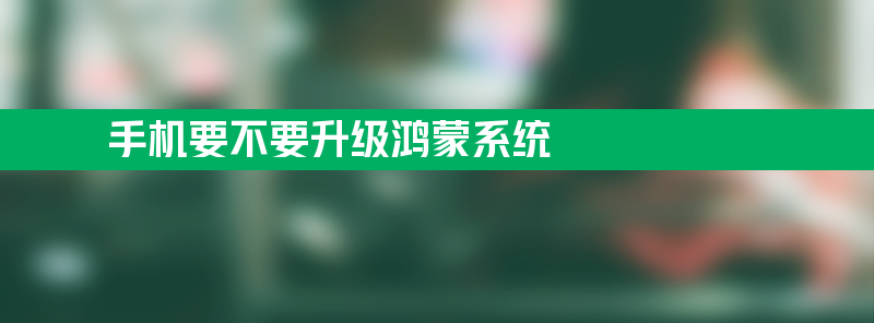 手机要不要升级鸿蒙系统 鸿蒙系统和安卓系统有哪些区别